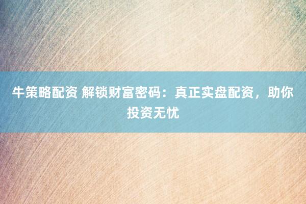 牛策略配资 解锁财富密码：真正实盘配资，助你投资无忧