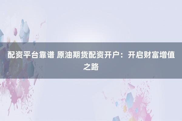 配资平台靠谱 原油期货配资开户：开启财富增值之路