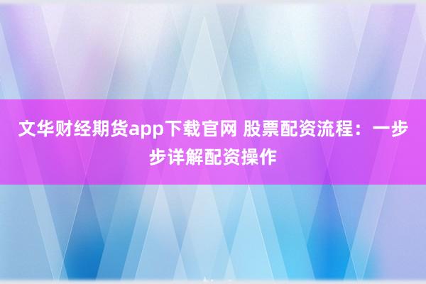 文华财经期货app下载官网 股票配资流程：一步步详解配资操作