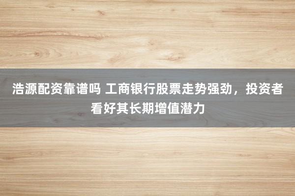 浩源配资靠谱吗 工商银行股票走势强劲,投资者看好其长期增值潜力