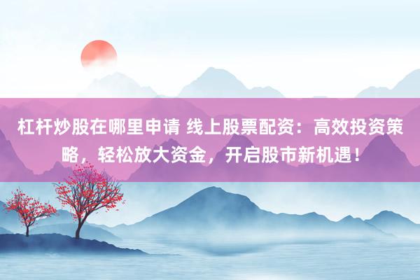 杠杆炒股在哪里申请 线上股票配资：高效投资策略，轻松放大资金，开启股市新机遇！