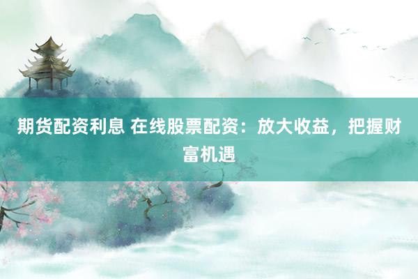期货配资利息 在线股票配资：放大收益，把握财富机遇