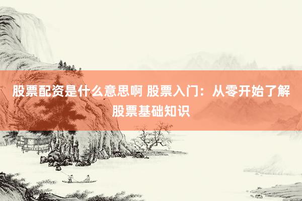 股票配资是什么意思啊 股票入门：从零开始了解股票基础知识