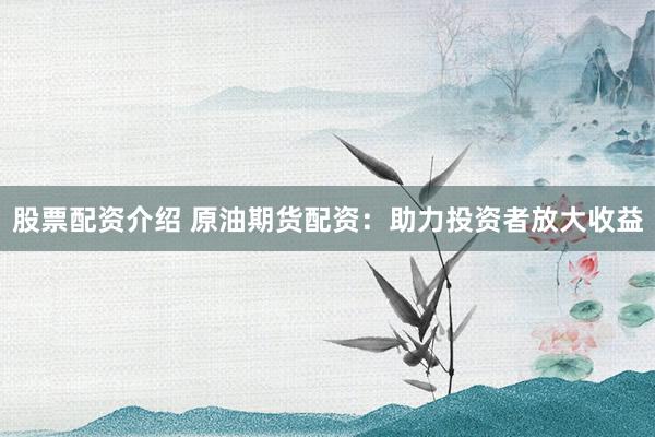 股票配资介绍 原油期货配资：助力投资者放大收益