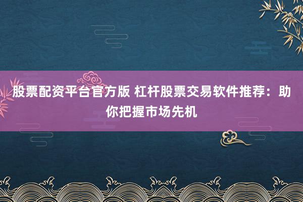 股票配资平台官方版 杠杆股票交易软件推荐：助你把握市场先机