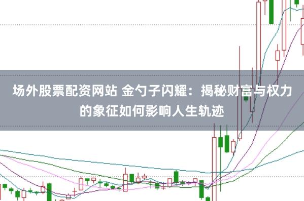 场外股票配资网站 金勺子闪耀：揭秘财富与权力的象征如何影响人生轨迹
