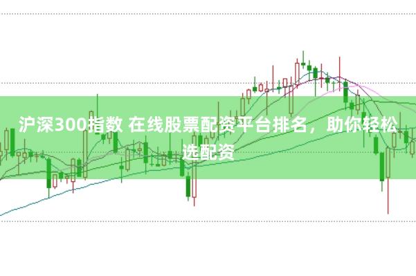沪深300指数 在线股票配资平台排名，助你轻松选配资