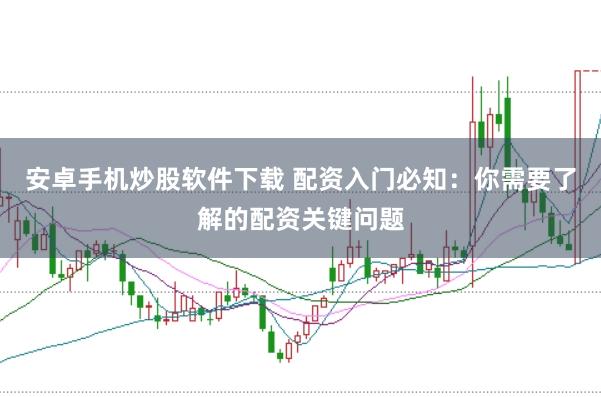 安卓手机炒股软件下载 配资入门必知：你需要了解的配资关键问题