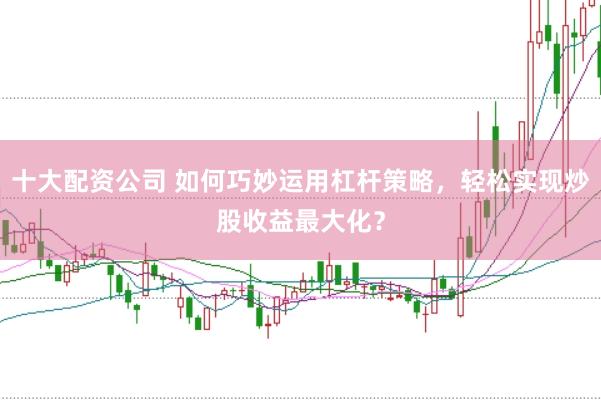 十大配资公司 如何巧妙运用杠杆策略，轻松实现炒股收益最大化？
