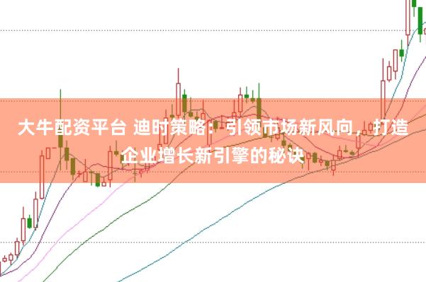 大牛配资平台 迪时策略：引领市场新风向，打造企业增长新引擎的秘诀