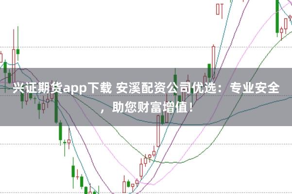 兴证期货app下载 安溪配资公司优选：专业安全，助您财富增值！