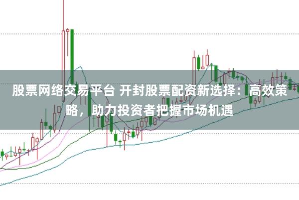 股票网络交易平台 开封股票配资新选择：高效策略，助力投资者把握市场机遇