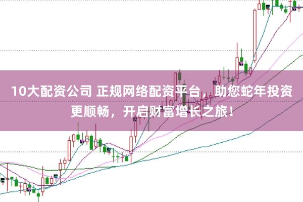 10大配资公司 正规网络配资平台，助您蛇年投资更顺畅，开启财富增长之旅！