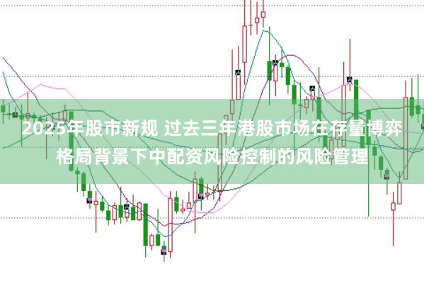 2025年股市新规 过去三年港股市场在存量博弈格局背景下中配资风险控制的风险管理