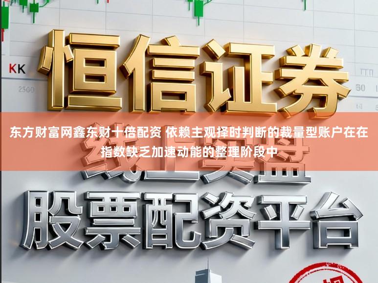 东方财富网鑫东财十倍配资 依赖主观择时判断的裁量型账户在在指数缺乏加速动能的整理阶段中