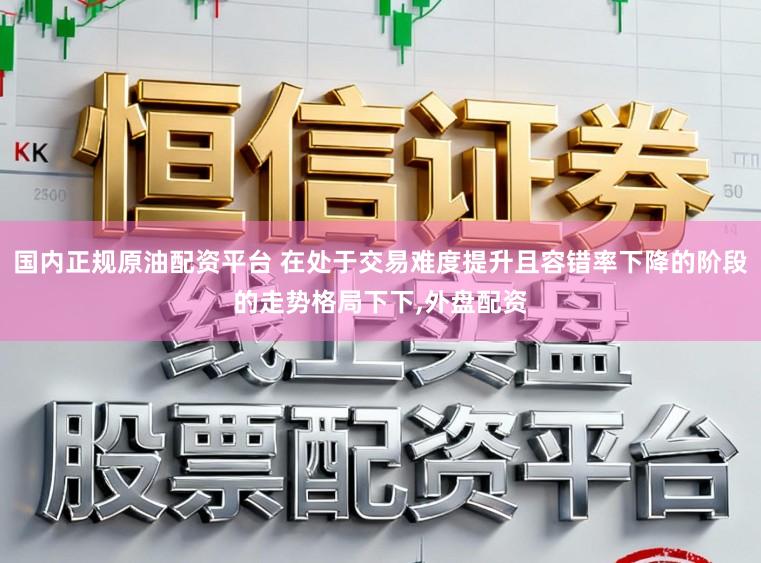国内正规原油配资平台 在处于交易难度提升且容错率下降的阶段的走势格局下下，外盘配资