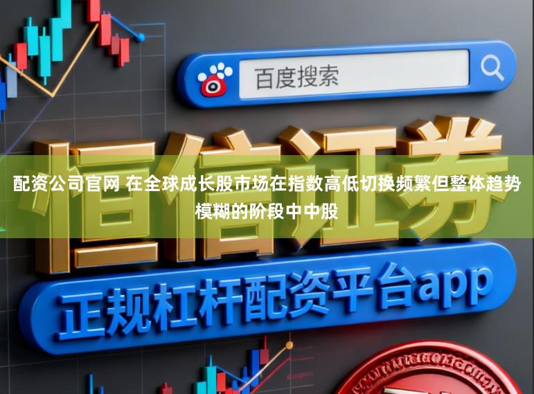 配资公司官网 在全球成长股市场在指数高低切换频繁但整体趋势模糊的阶段中中股