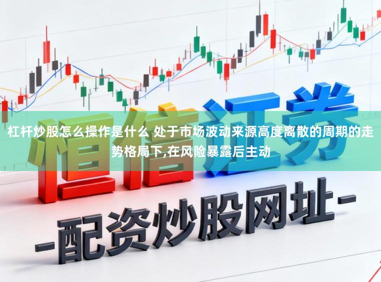 杠杆炒股怎么操作是什么 处于市场波动来源高度离散的周期的走势格局下，在风险暴露后主动