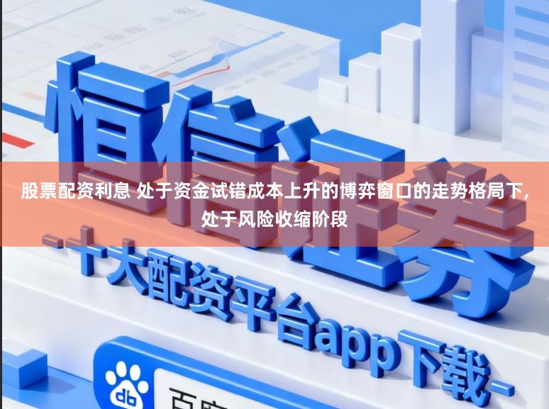 股票配资利息 处于资金试错成本上升的博弈窗口的走势格局下，处于风险收缩阶段