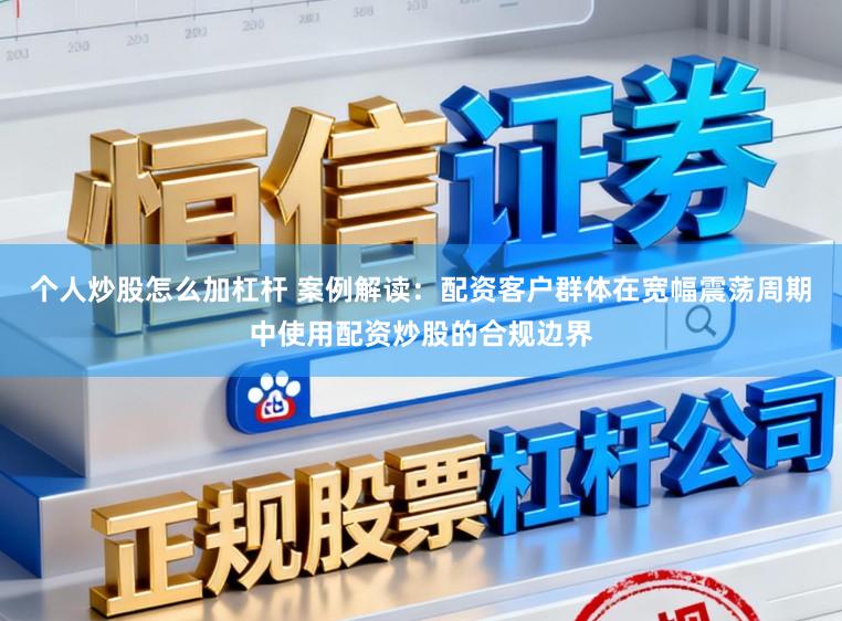 个人炒股怎么加杠杆 案例解读：配资客户群体在宽幅震荡周期中使用配资炒股的合规边界