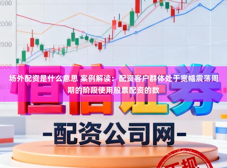 场外配资是什么意思 案例解读：配资客户群体处于宽幅震荡周期的阶段使用股票配资的数