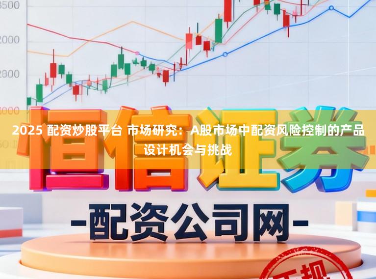2025 配资炒股平台 市场研究:A股市场中配资风险控制的产品设计机会与挑战