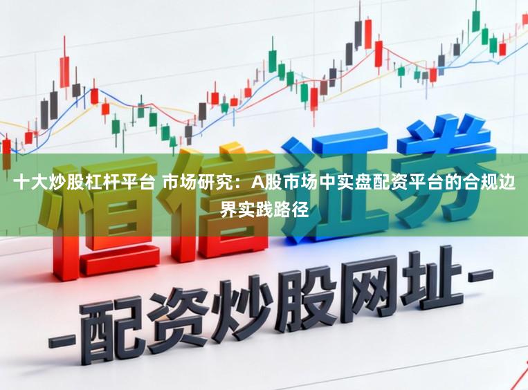 十大炒股杠杆平台 市场研究：A股市场中实盘配资平台的合规边界实践路径