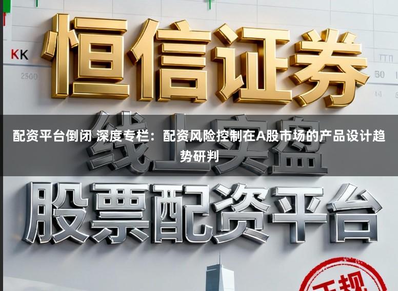 配资平台倒闭 深度专栏：配资风险控制在A股市场的产品设计趋势研判