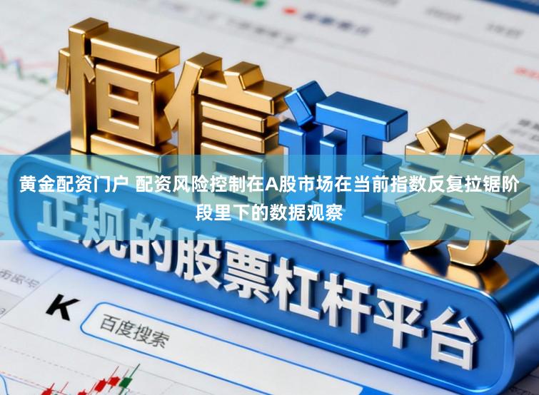 黄金配资门户 配资风险控制在A股市场在当前指数反复拉锯阶段里下的数据观察