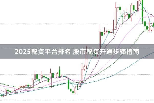 2025配资平台排名 股市配资开通步骤指南